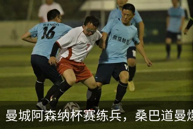 曼城阿森纳杯赛练兵，桑巴道曼爆发彰显豪门厚度